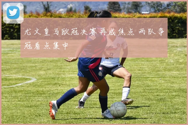 尤文皇马欧冠决赛再成焦点 两队争冠看点集中