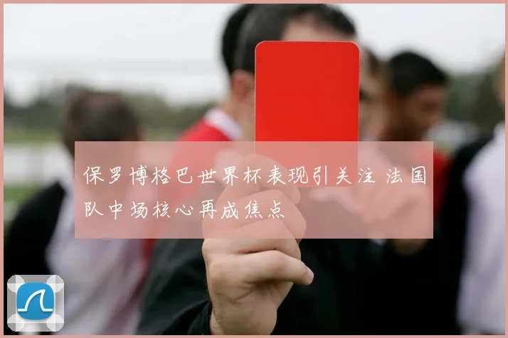 保罗博格巴世界杯表现引关注 法国队中场核心再成焦点