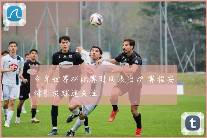 今年世界杯比赛时间表出炉 赛程安排引发球迷关注