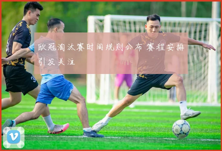 欧冠淘汰赛时间规则公布 赛程安排引发关注