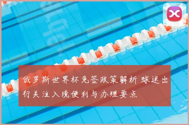 俄罗斯世界杯免签政策解析 球迷出行关注入境便利与办理要点