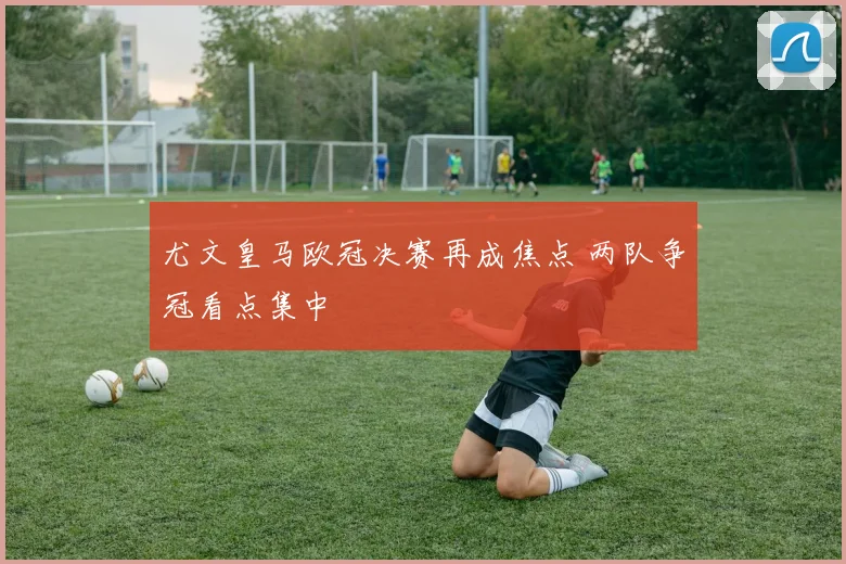 尤文皇马欧冠决赛再成焦点 两队争冠看点集中