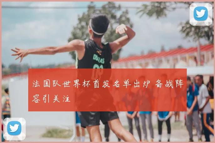 法国队世界杯首发名单出炉 备战阵容引关注
