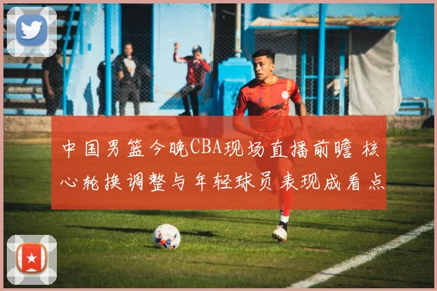 中国男篮今晚CBA现场直播前瞻 核心轮换调整与年轻球员表现成看点