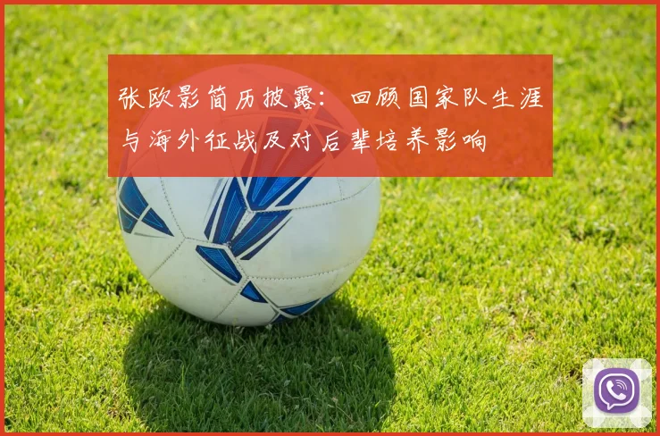 张欧影简历披露：回顾国家队生涯与海外征战及对后辈培养影响