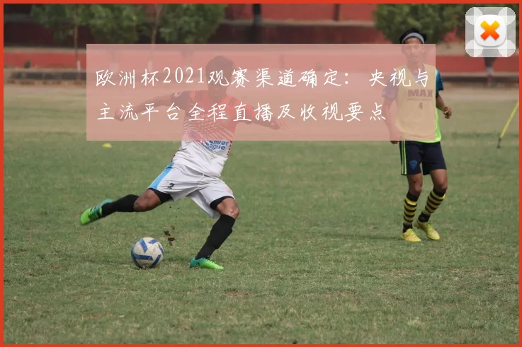 欧洲杯2021观赛渠道确定：央视与主流平台全程直播及收视要点