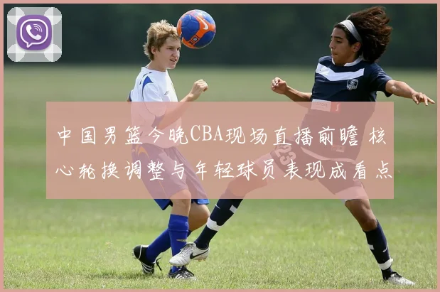 中国男篮今晚CBA现场直播前瞻 核心轮换调整与年轻球员表现成看点