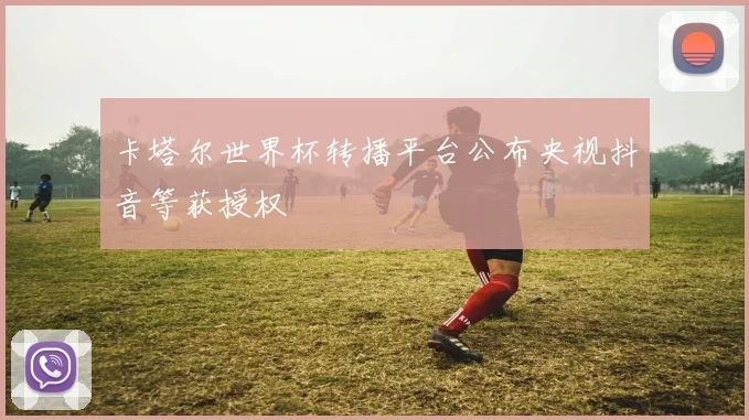 卡塔尔世界杯转播平台公布央视抖音等获授权