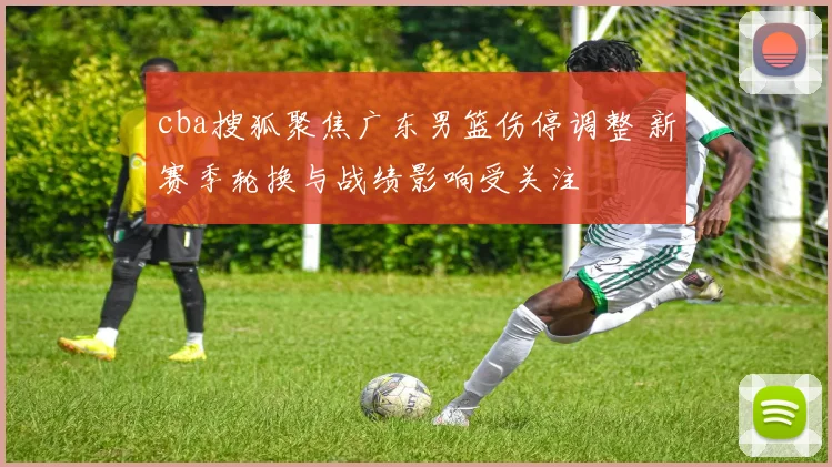 cba搜狐聚焦广东男篮伤停调整 新赛季轮换与战绩影响受关注
