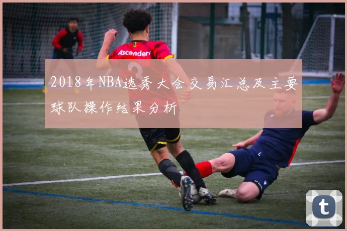 2018年NBA选秀大会交易汇总及主要球队操作结果分析