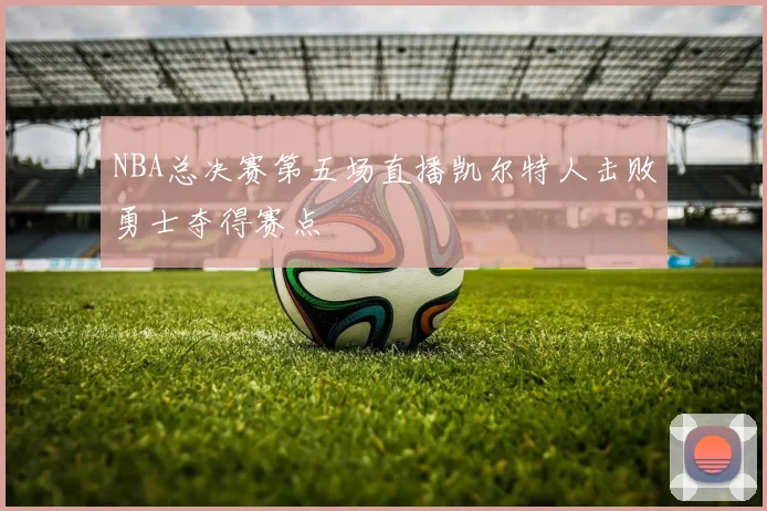 NBA总决赛第五场直播凯尔特人击败勇士夺得赛点