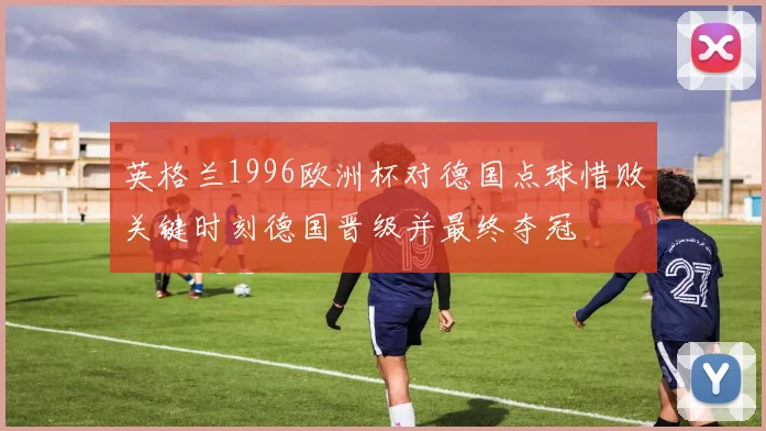 英格兰1996欧洲杯对德国点球惜败关键时刻德国晋级并最终夺冠