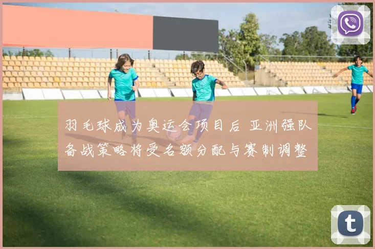 羽毛球成为奥运会项目后 亚洲强队备战策略将受名额分配与赛制调整影响