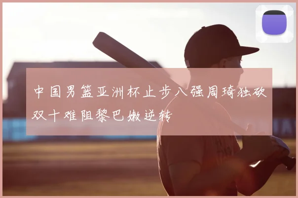 中国男篮亚洲杯止步八强周琦独砍双十难阻黎巴嫩逆转