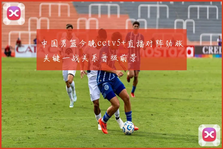 中国男篮今晚cctv5+直播对阵劲旅 关键一战关系晋级前景