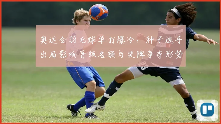 奥运会羽毛球单打爆冷,种子选手出局影响晋级名额与奖牌争夺形势