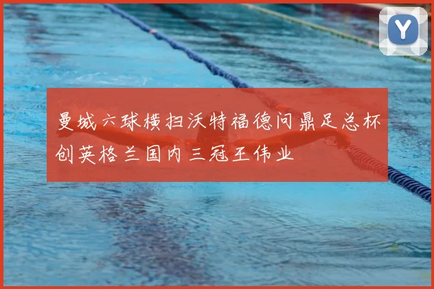 曼城六球横扫沃特福德问鼎足总杯创英格兰国内三冠王伟业