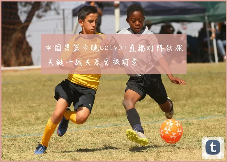 中国男篮今晚cctv5+直播对阵劲旅 关键一战关系晋级前景