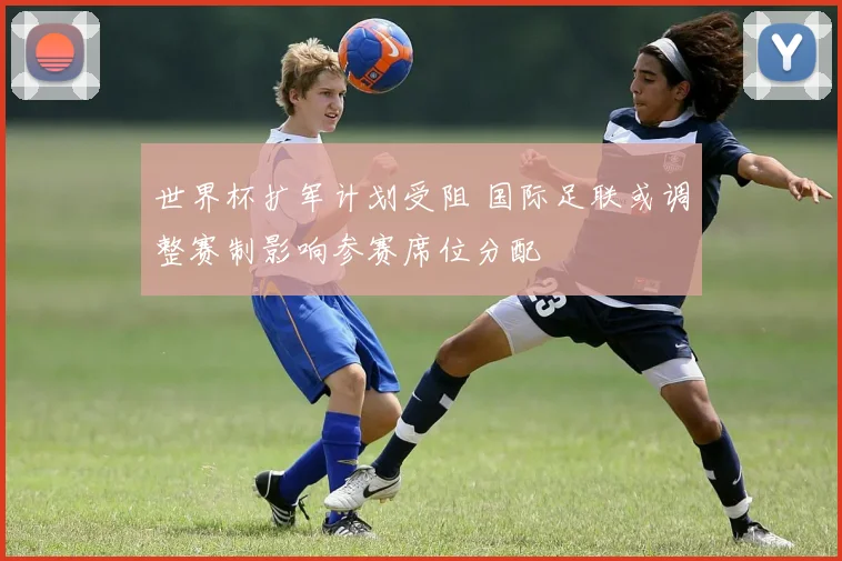 世界杯扩军计划受阻 国际足联或调整赛制影响参赛席位分配