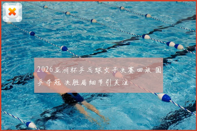 2026亚洲杯乒乓球女子决赛回放 国乒夺冠 决胜局细节引关注