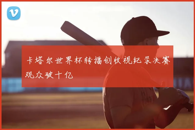 卡塔尔世界杯转播创收视纪录决赛观众破十亿