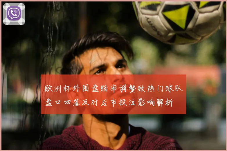 欧洲杯外围盘赔率调整致热门球队盘口回落及对后市投注影响解析