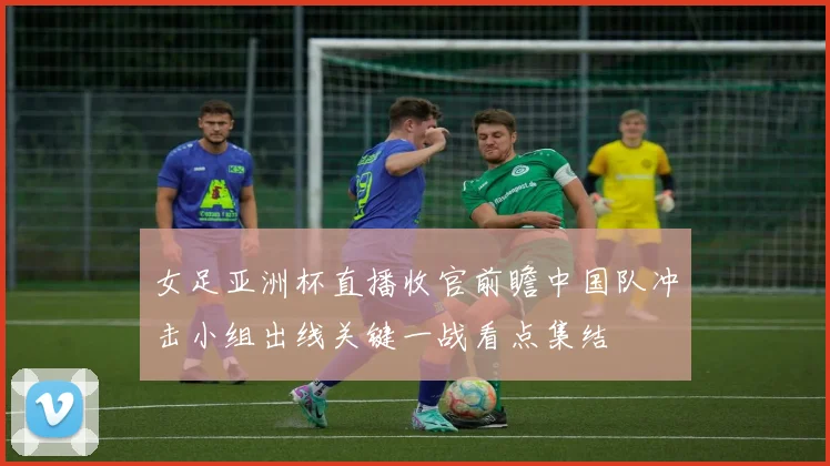 女足亚洲杯直播收官前瞻中国队冲击小组出线关键一战看点集结