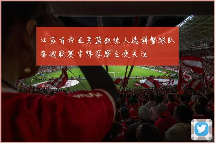 江苏肯帝亚男篮教练人选调整球队备战新赛季阵容磨合受关注