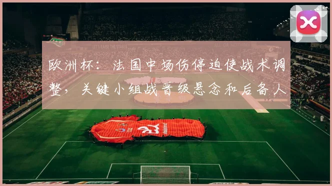 欧洲杯：法国中场伤停迫使战术调整，关键小组战晋级悬念和后备人选受考验