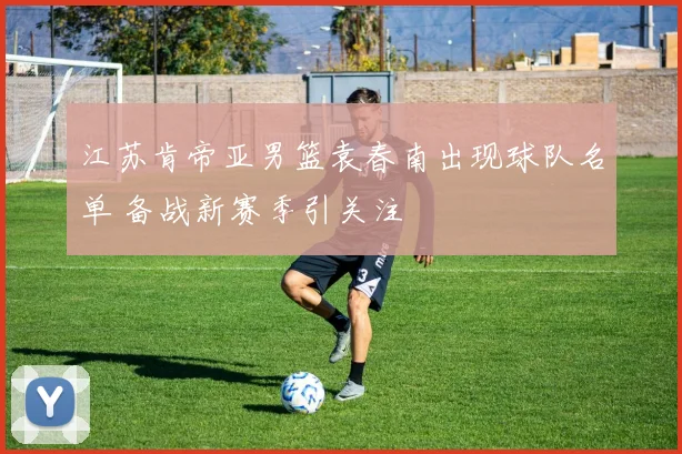 江苏肯帝亚男篮袁春南出现球队名单 备战新赛季引关注