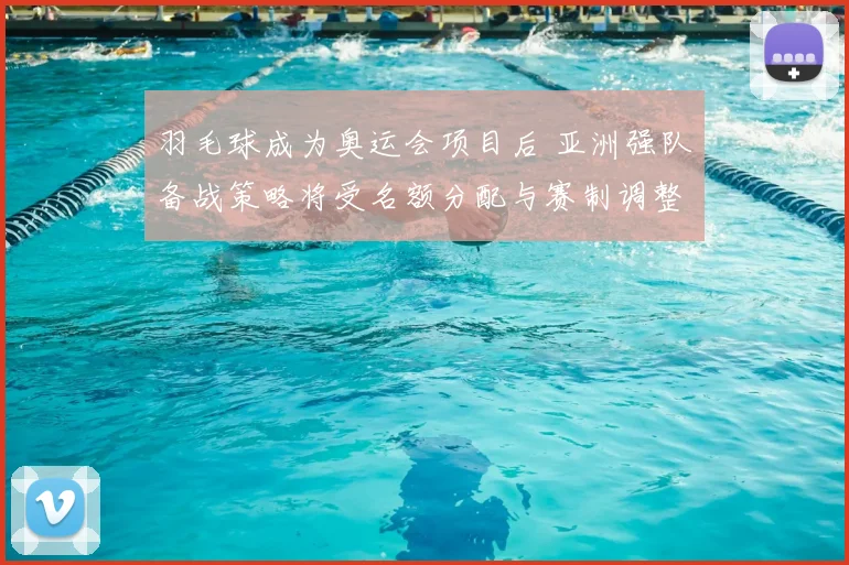 羽毛球成为奥运会项目后 亚洲强队备战策略将受名额分配与赛制调整影响