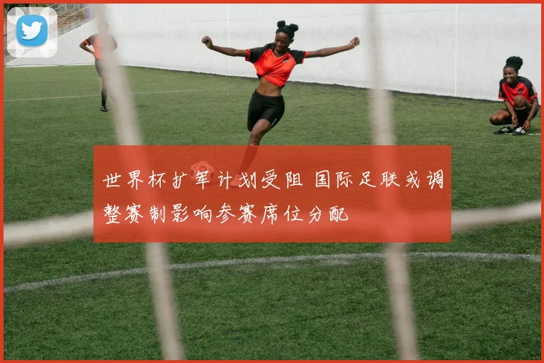 世界杯扩军计划受阻 国际足联或调整赛制影响参赛席位分配