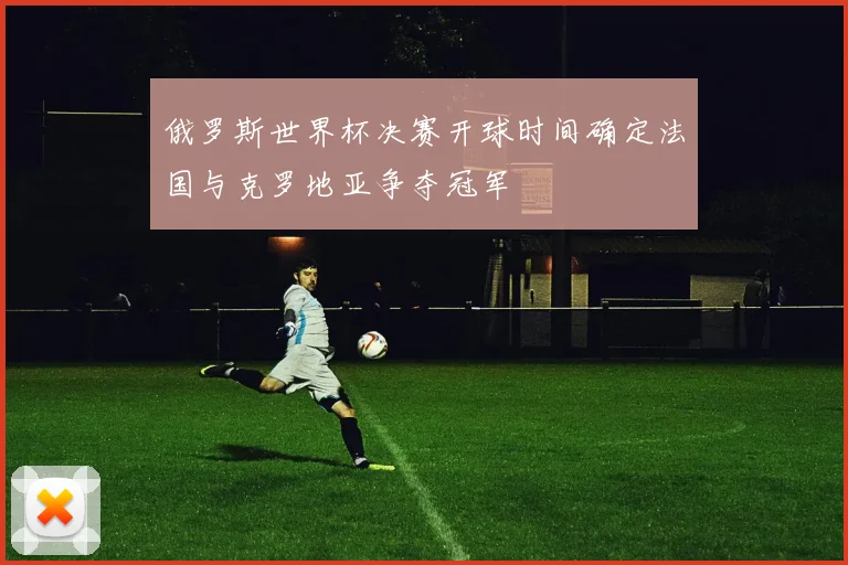 俄罗斯世界杯决赛开球时间确定法国与克罗地亚争夺冠军