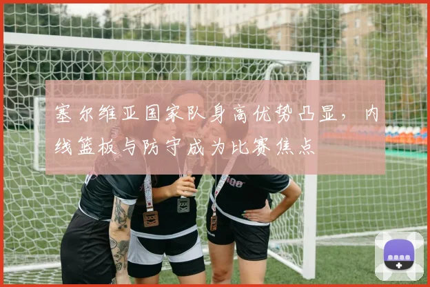 塞尔维亚国家队身高优势凸显,内线篮板与防守成为比赛焦点