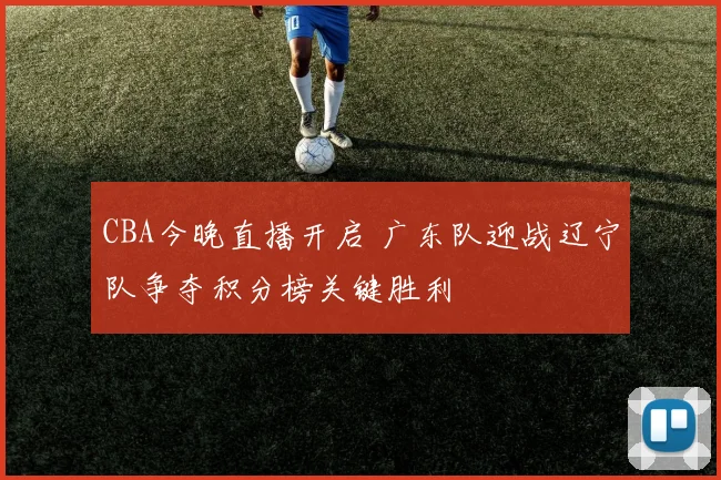 CBA今晚直播开启 广东队迎战辽宁队争夺积分榜关键胜利